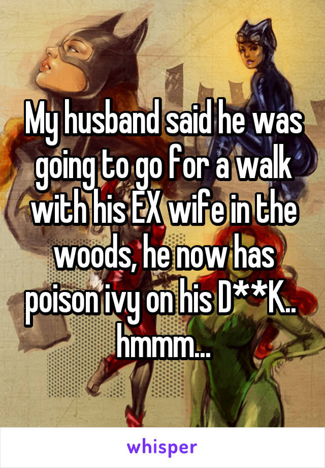 My husband said he was going to go for a walk with his EX wife in the woods, he now has poison ivy on his D**K.. 
hmmm...