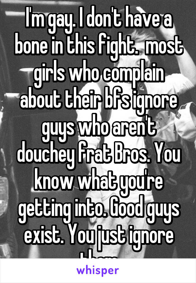 I'm gay. I don't have a bone in this fight.  most girls who complain about their bfs ignore guys who aren't douchey frat Bros. You know what you're getting into. Good guys exist. You just ignore them