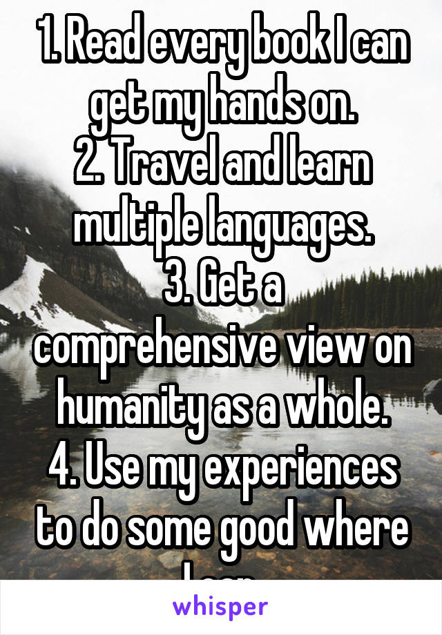 1. Read every book I can get my hands on.
2. Travel and learn multiple languages.
3. Get a comprehensive view on humanity as a whole.
4. Use my experiences to do some good where I can.