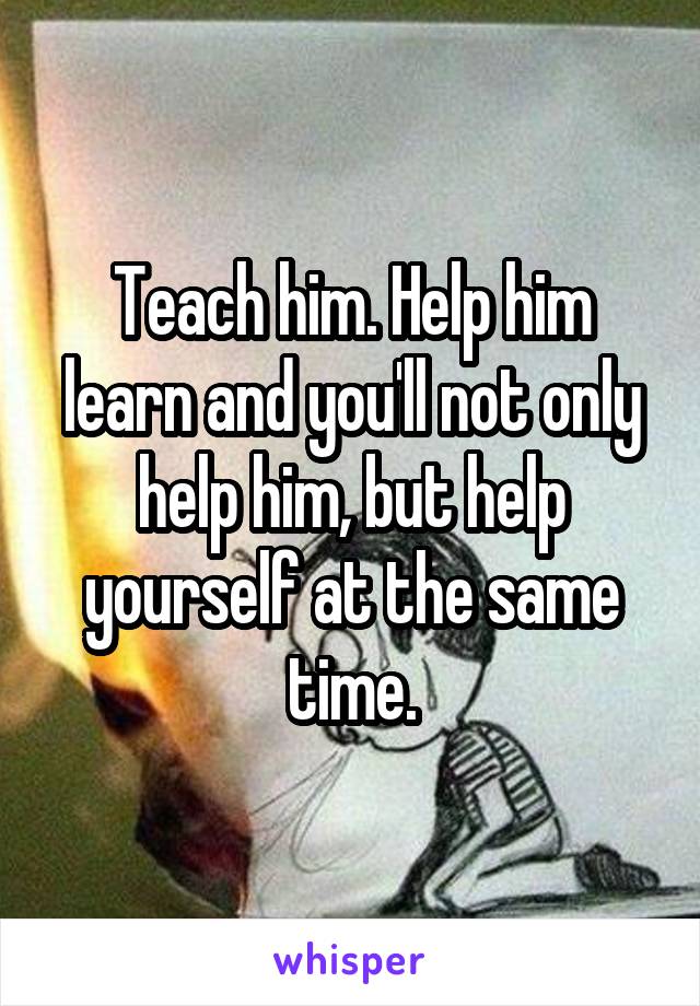 Teach him. Help him learn and you'll not only help him, but help yourself at the same time.