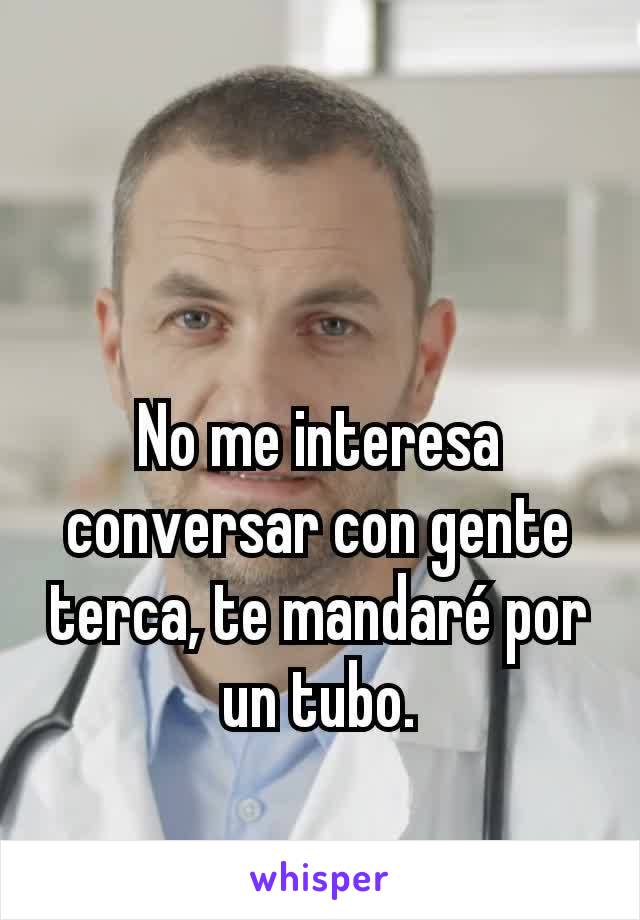 No me interesa conversar con gente terca, te mandaré por un tubo.