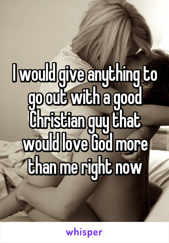 I would give anything to go out with a good Christian guy that would love God more than me right now