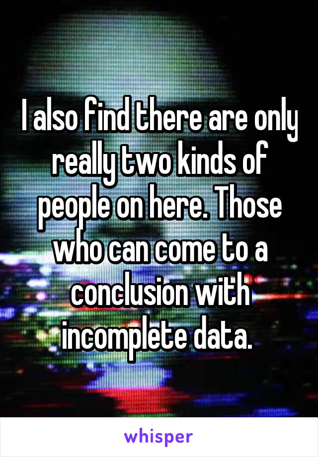 I also find there are only really two kinds of people on here. Those who can come to a conclusion with incomplete data. 