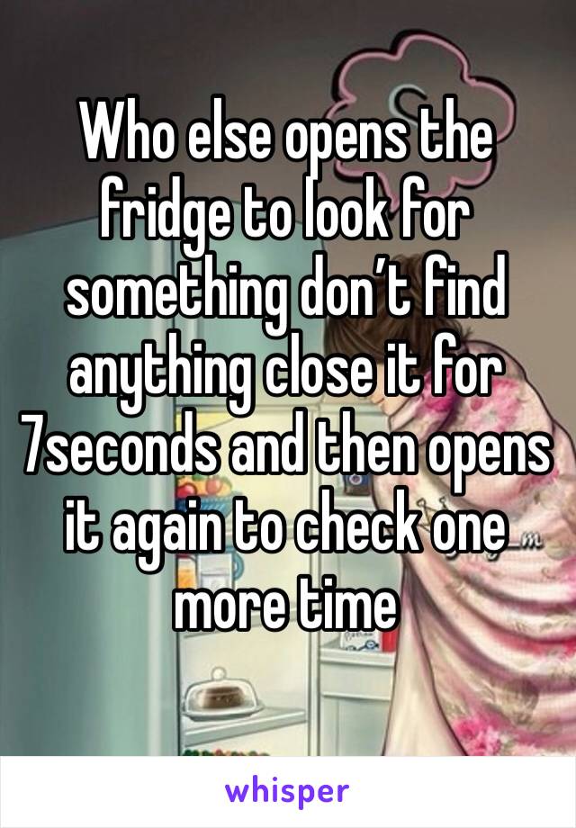 Who else opens the fridge to look for something don’t find anything close it for 7seconds and then opens it again to check one more time
