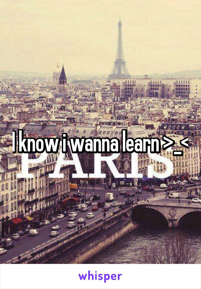 I know i wanna learn >_<