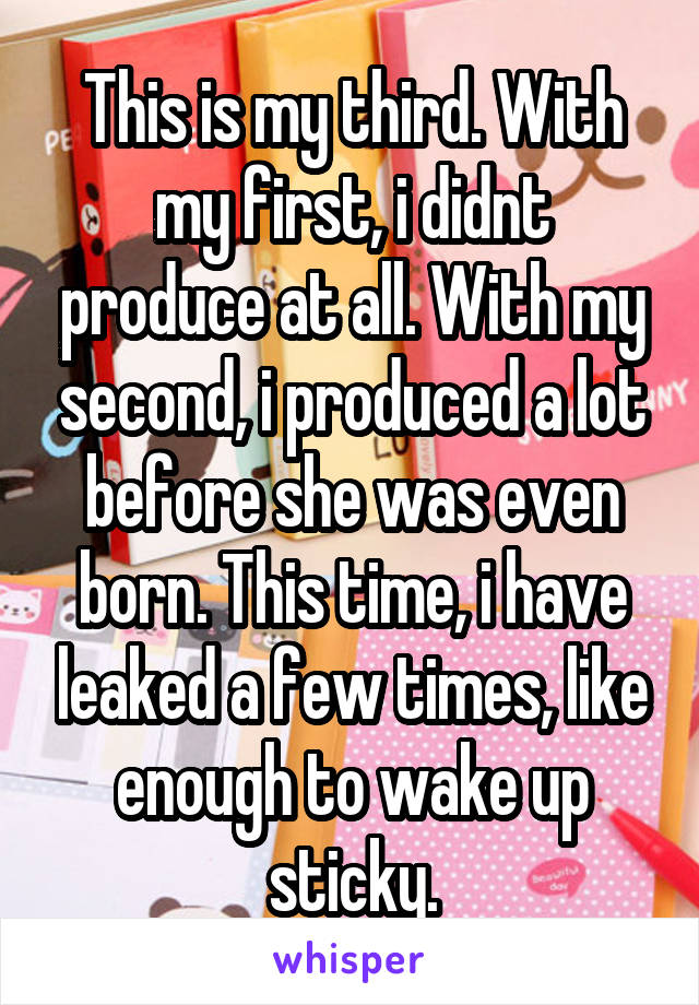 This is my third. With my first, i didnt produce at all. With my second, i produced a lot before she was even born. This time, i have leaked a few times, like enough to wake up sticky.