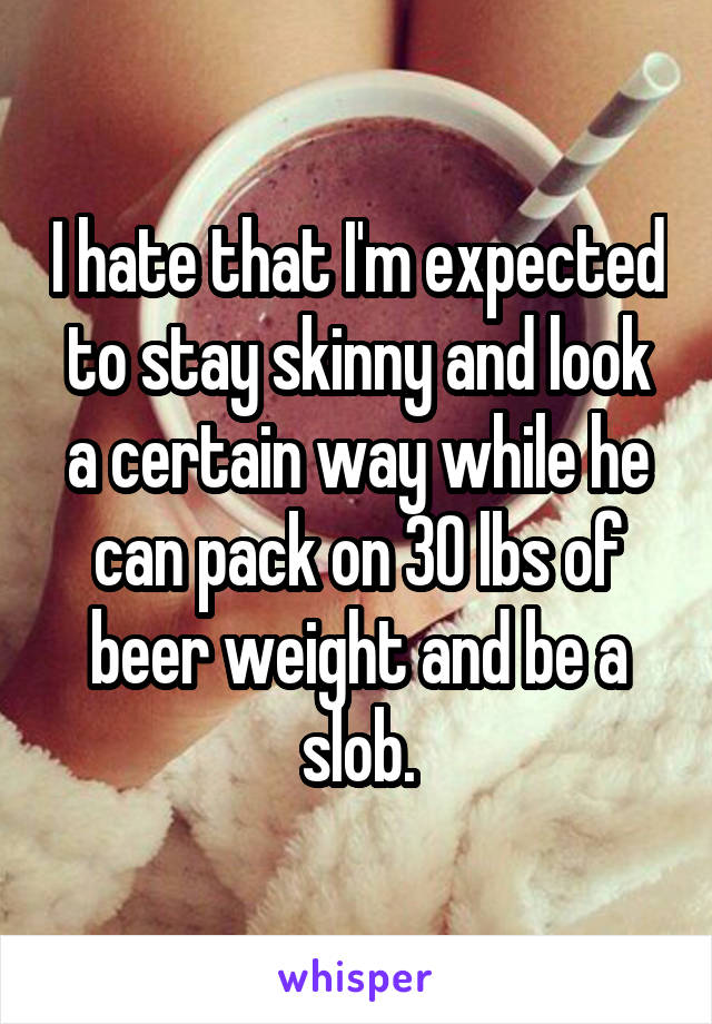 I hate that I'm expected to stay skinny and look a certain way while he can pack on 30 lbs of beer weight and be a slob.