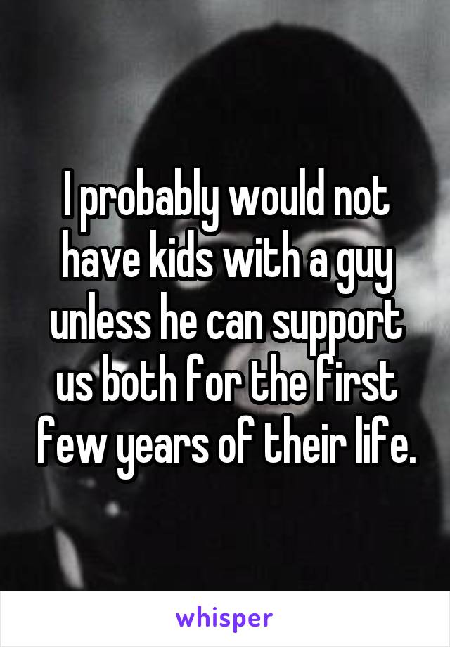 I probably would not have kids with a guy unless he can support us both for the first few years of their life.