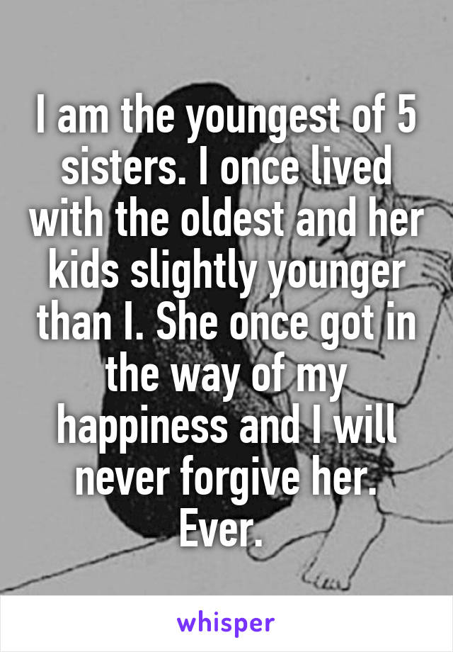 I am the youngest of 5 sisters. I once lived with the oldest and her kids slightly younger than I. She once got in the way of my happiness and I will never forgive her. Ever. 