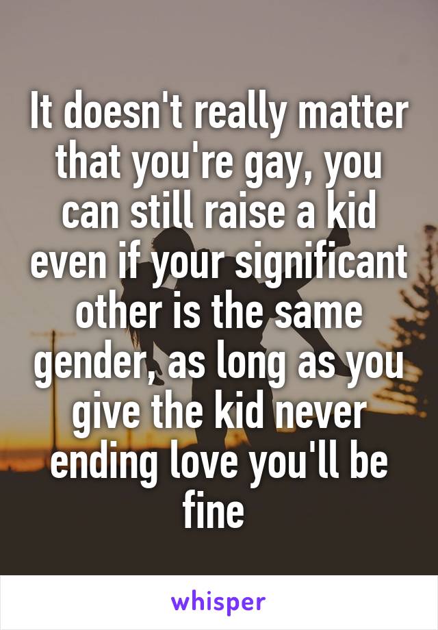 It doesn't really matter that you're gay, you can still raise a kid even if your significant other is the same gender, as long as you give the kid never ending love you'll be fine 