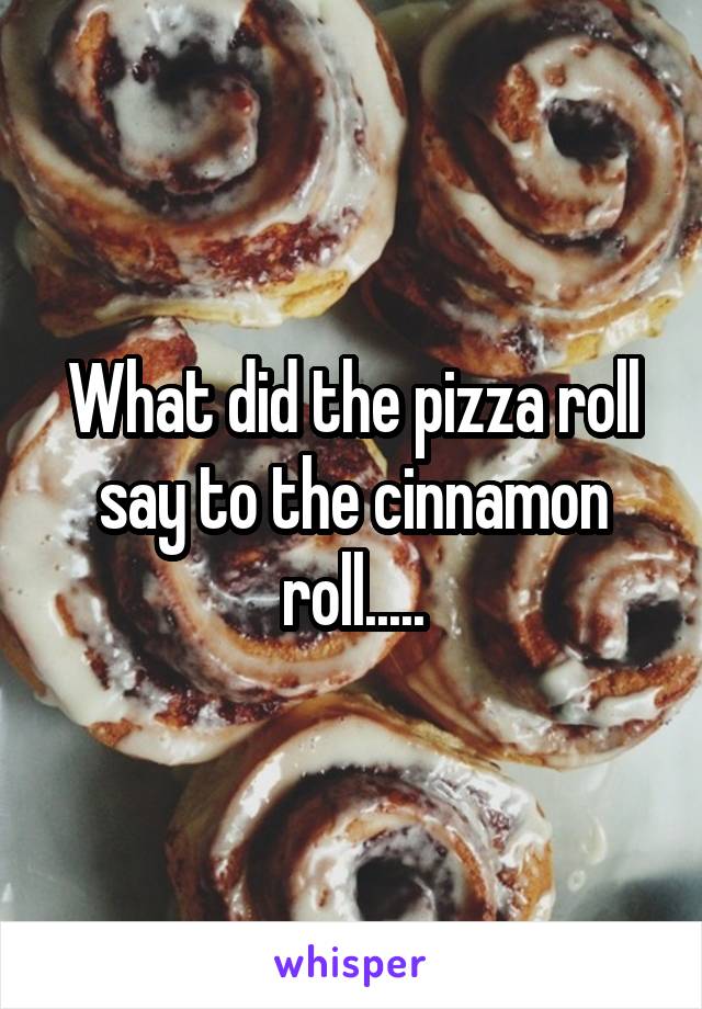 What did the pizza roll say to the cinnamon roll.....