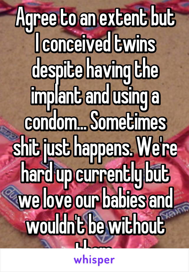 Agree to an extent but I conceived twins despite having the implant and using a condom... Sometimes shit just happens. We're hard up currently but we love our babies and wouldn't be without them.