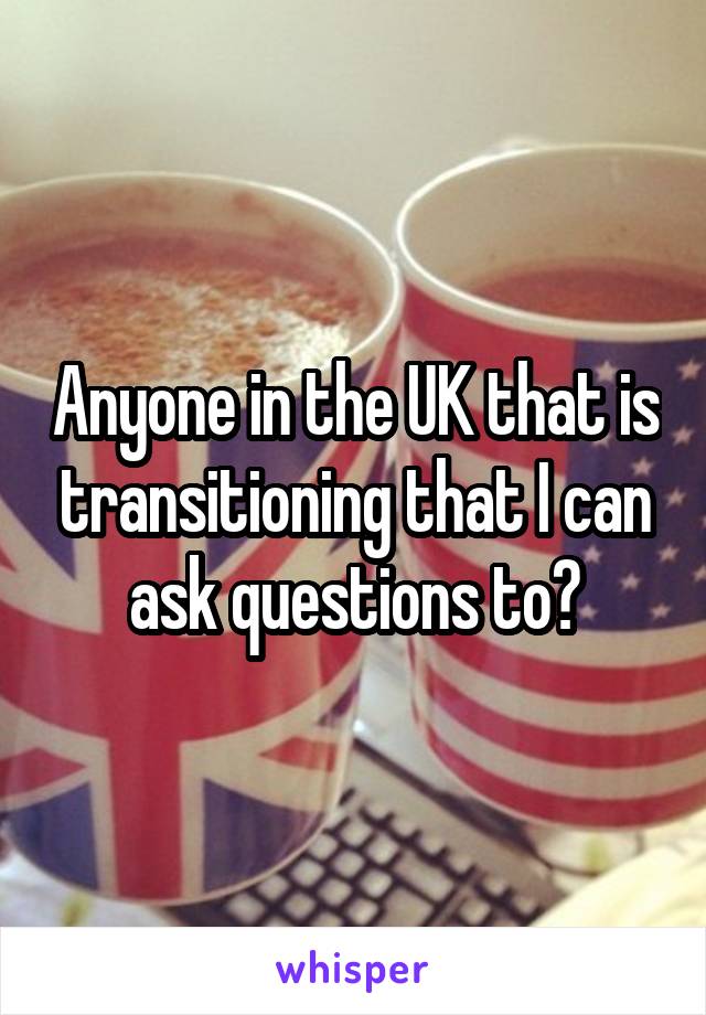 Anyone in the UK that is transitioning that I can ask questions to?