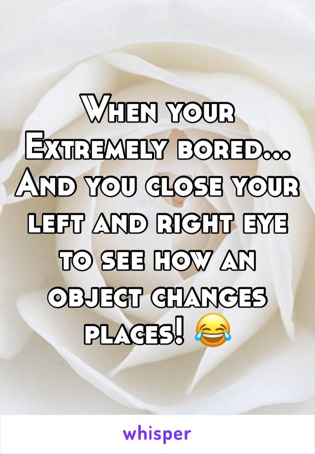 When your Extremely bored... And you close your left and right eye to see how an object changes places! 😂