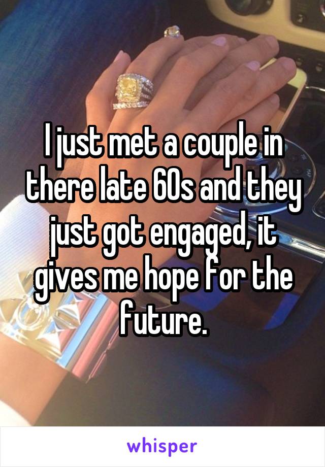 I just met a couple in there late 60s and they just got engaged, it gives me hope for the future.