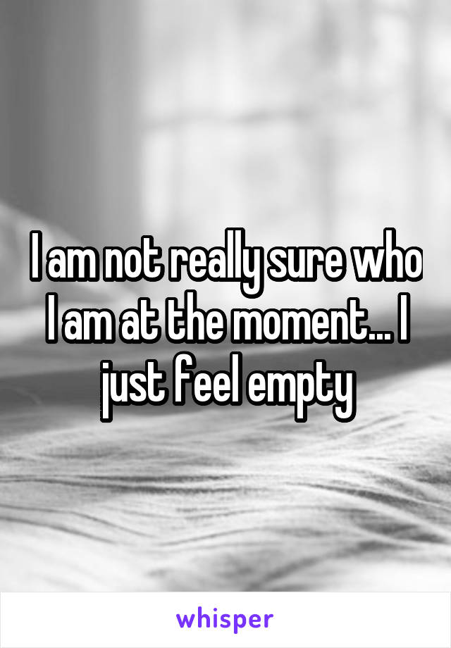 I am not really sure who I am at the moment... I just feel empty