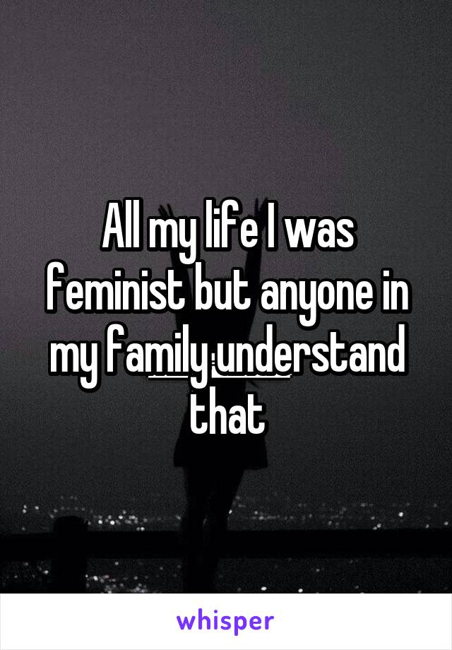 All my life I was feminist but anyone in my family understand that