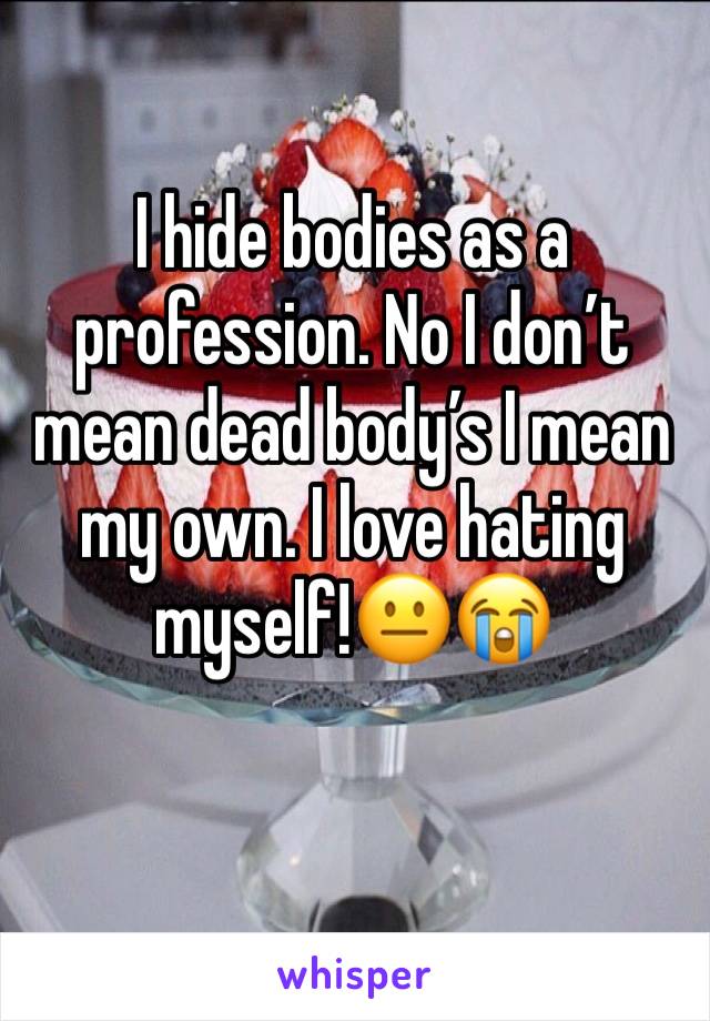 I hide bodies as a profession. No I don’t mean dead body’s I mean my own. I love hating myself!😐😭