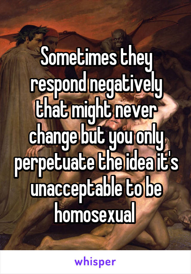 Sometimes they respond negatively that might never change but you only perpetuate the idea it's unacceptable to be homosexual 