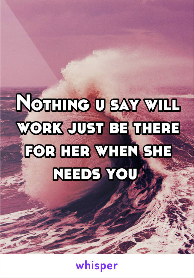 Nothing u say will work just be there for her when she needs you 