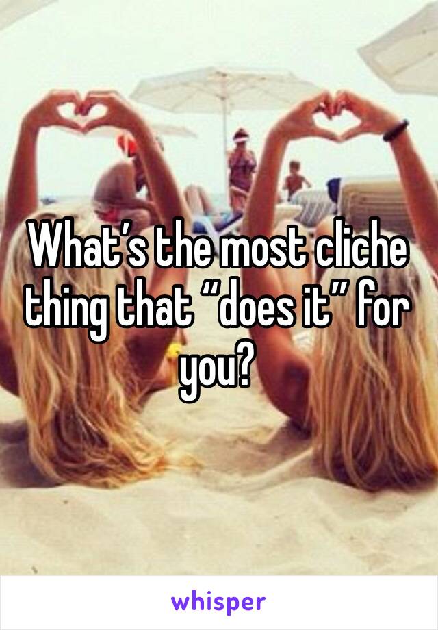 What’s the most cliche thing that “does it” for you?