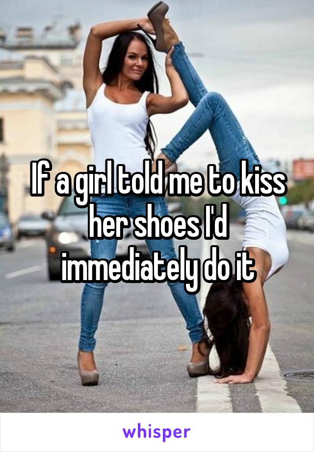 If a girl told me to kiss her shoes I'd immediately do it