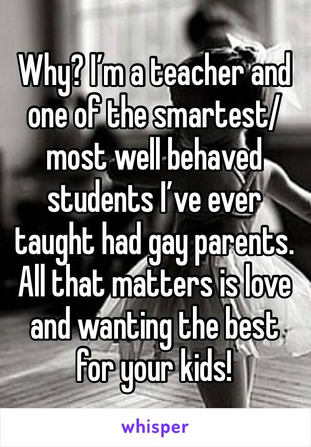 Why? I’m a teacher and one of the smartest/ most well behaved students I’ve ever taught had gay parents. All that matters is love and wanting the best for your kids!