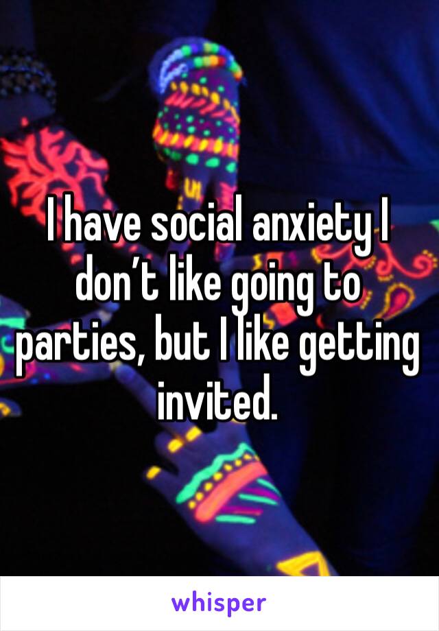 I have social anxiety I don’t like going to parties, but I like getting invited.