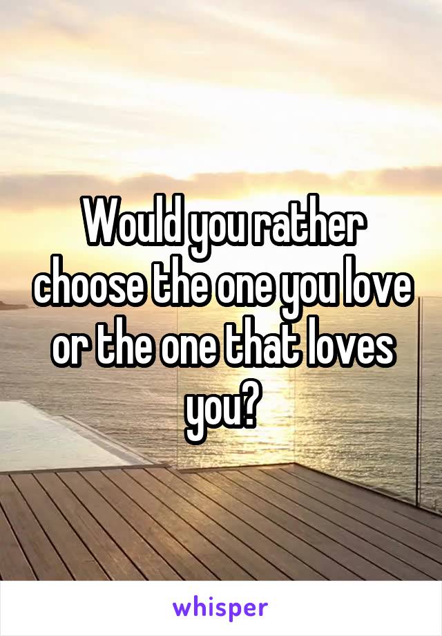 Would you rather choose the one you love or the one that loves you?