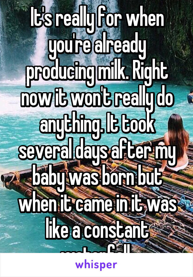 It's really for when you're already producing milk. Right now it won't really do anything. It took several days after my baby was born but when it came in it was like a constant waterfall 