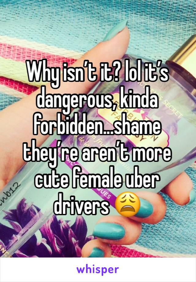 Why isn’t it? lol it’s dangerous, kinda forbidden...shame they’re aren’t more cute female uber drivers 😩