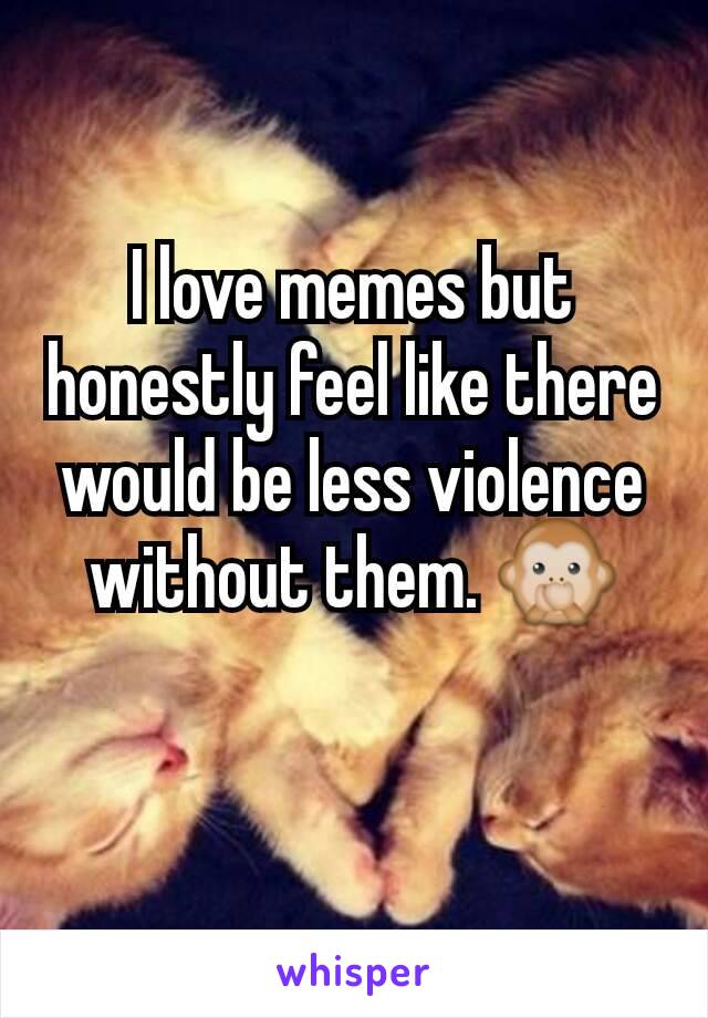 I love memes but honestly feel like there would be less violence without them. 🙊