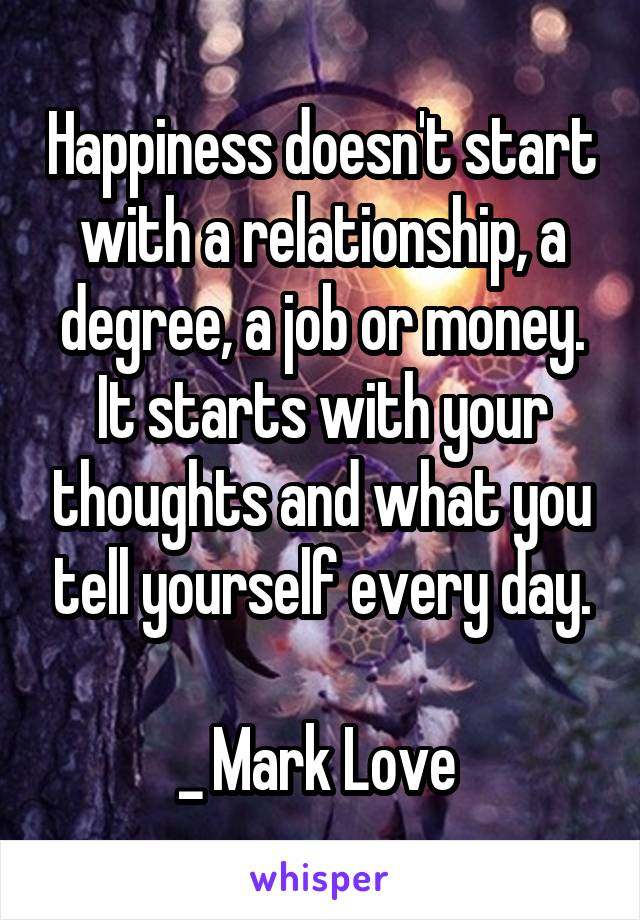 Happiness doesn't start with a relationship, a degree, a job or money. It starts with your thoughts and what you tell yourself every day.

_ Mark Love 