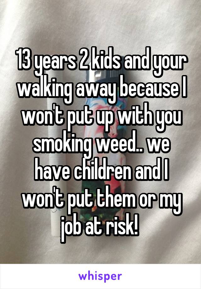 13 years 2 kids and your walking away because I won't put up with you smoking weed.. we have children and I won't put them or my job at risk! 