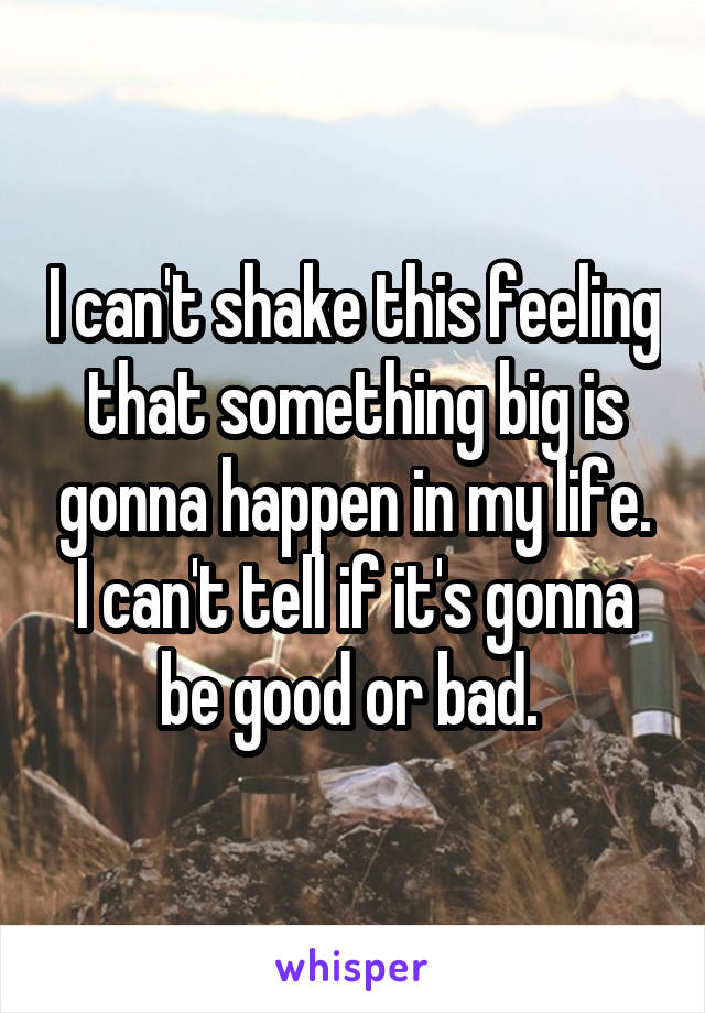 I can't shake this feeling that something big is gonna happen in my life. I can't tell if it's gonna be good or bad. 