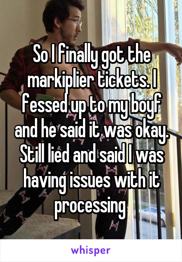 So I finally got the markiplier tickets. I fessed up to my boyf and he said it was okay. Still lied and said I was having issues with it processing 