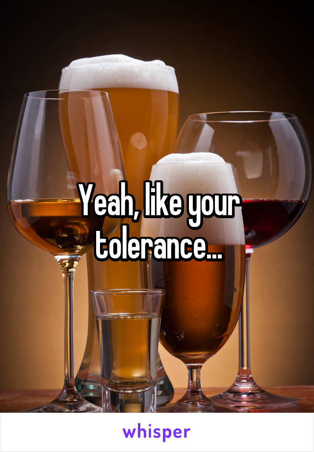 Yeah, like your tolerance...