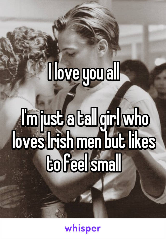 I love you all

 I'm just a tall girl who loves Irish men but likes to feel small