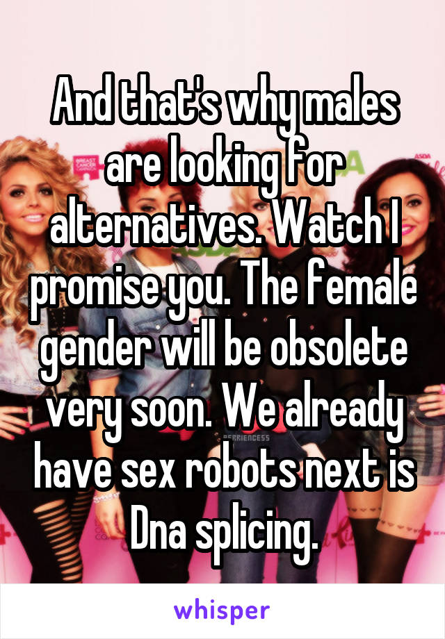 And that's why males are looking for alternatives. Watch I promise you. The female gender will be obsolete very soon. We already have sex robots next is Dna splicing.