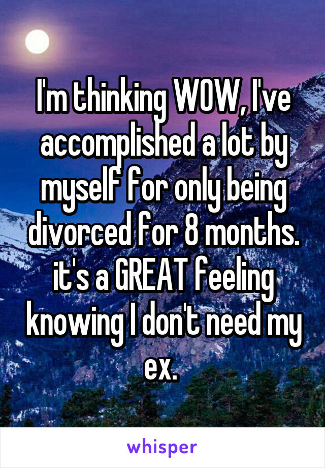 I'm thinking WOW, I've accomplished a lot by myself for only being divorced for 8 months.
it's a GREAT feeling knowing I don't need my ex. 