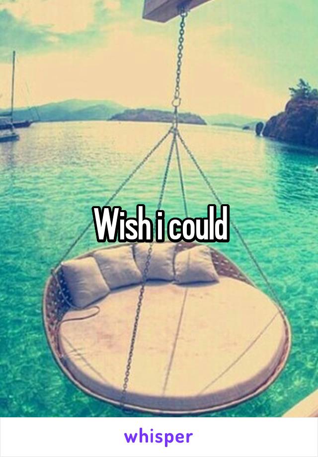 Wish i could