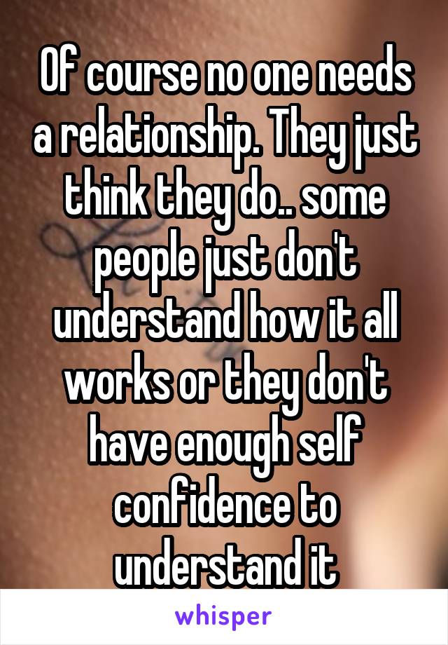 Of course no one needs a relationship. They just think they do.. some people just don't understand how it all works or they don't have enough self confidence to understand it