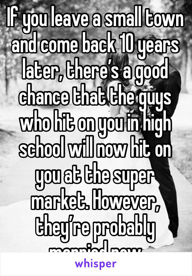 If you leave a small town and come back 10 years later, there’s a good chance that the guys who hit on you in high school will now hit on you at the super market. However, they’re probably married now