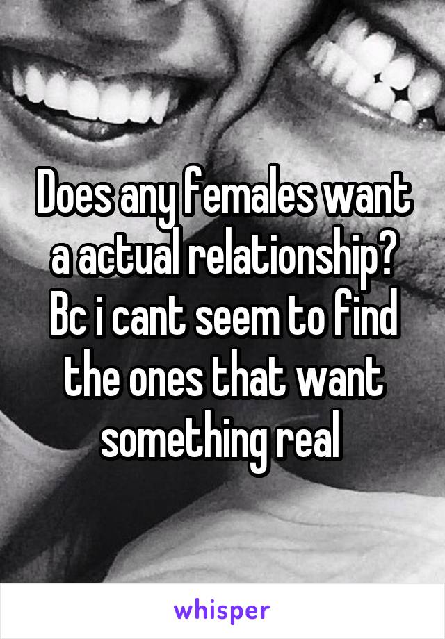 Does any females want a actual relationship? Bc i cant seem to find the ones that want something real 