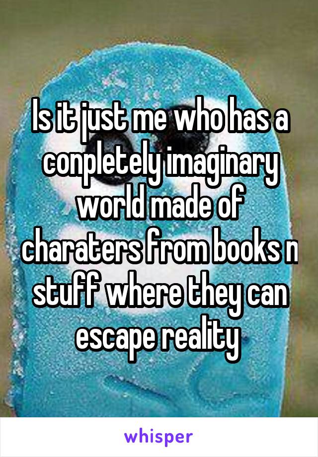 Is it just me who has a conpletely imaginary world made of charaters from books n stuff where they can escape reality 