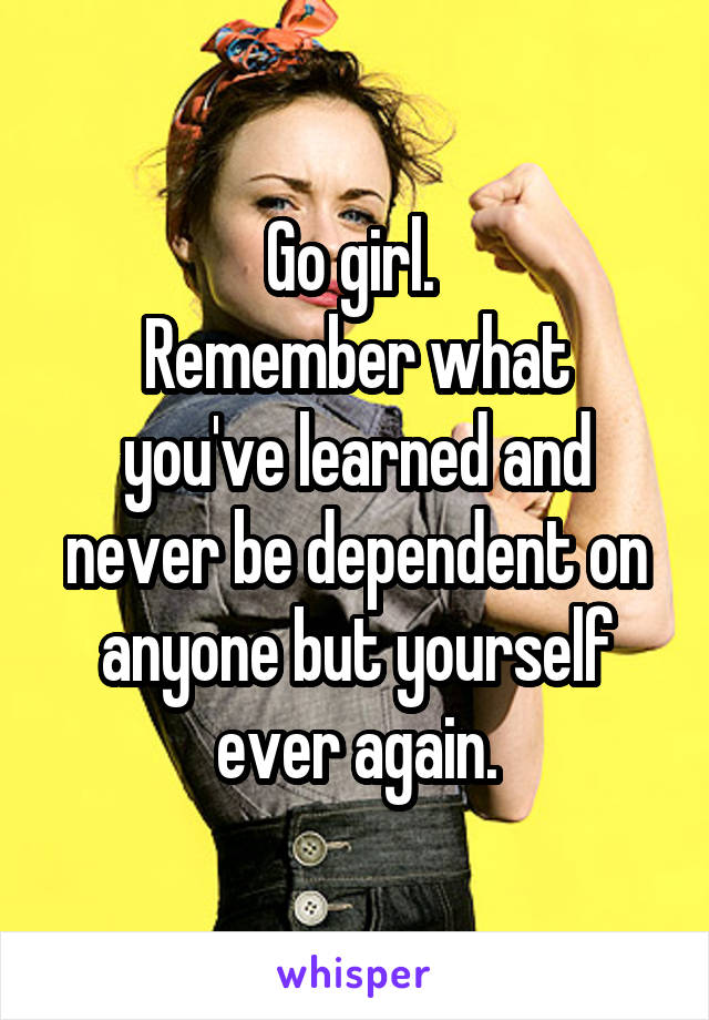 Go girl. 
Remember what you've learned and never be dependent on anyone but yourself ever again.