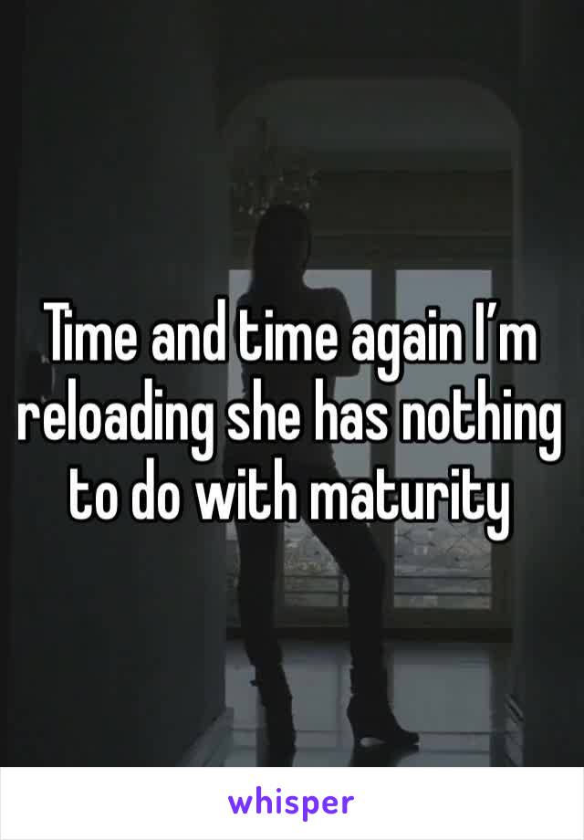 Time and time again I’m reloading she has nothing to do with maturity 