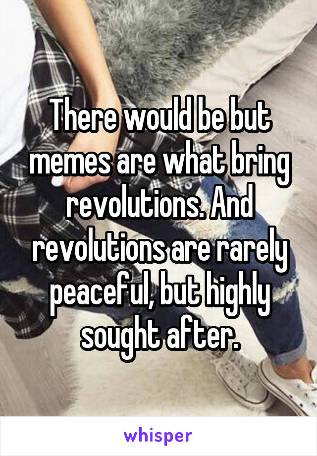 There would be but memes are what bring revolutions. And revolutions are rarely peaceful, but highly sought after.