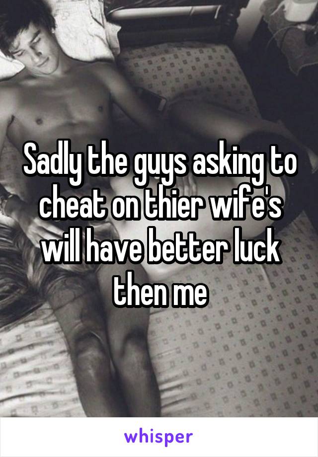 Sadly the guys asking to cheat on thier wife's will have better luck then me