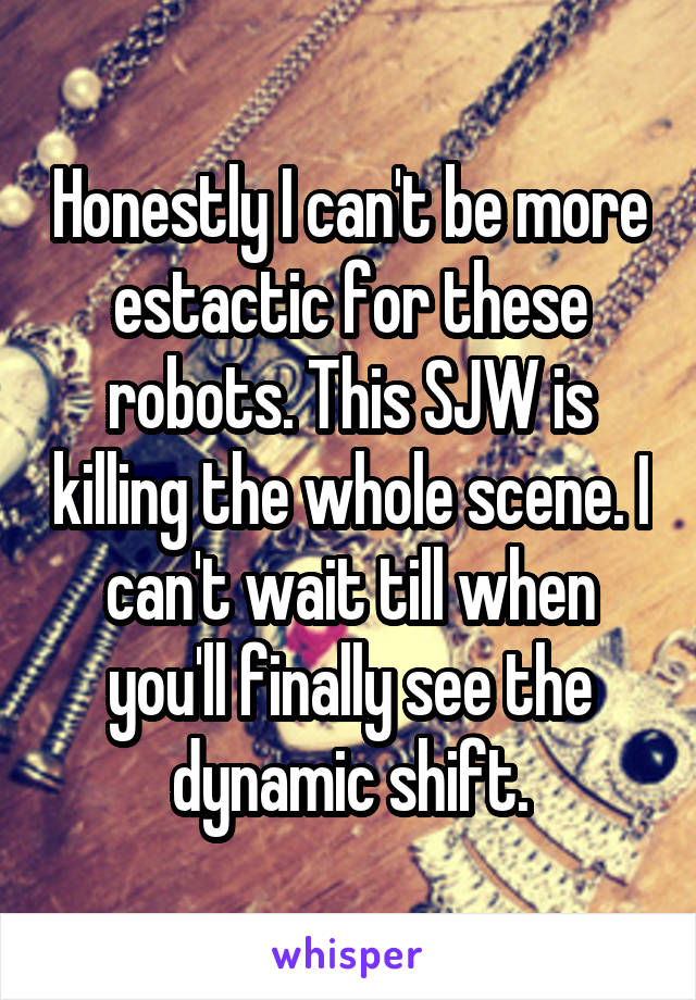 Honestly I can't be more estactic for these robots. This SJW is killing the whole scene. I can't wait till when you'll finally see the dynamic shift.